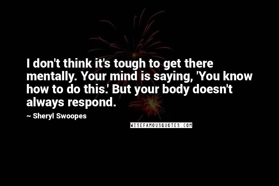 Sheryl Swoopes Quotes: I don't think it's tough to get there mentally. Your mind is saying, 'You know how to do this.' But your body doesn't always respond.