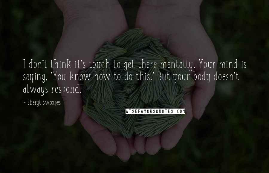 Sheryl Swoopes Quotes: I don't think it's tough to get there mentally. Your mind is saying, 'You know how to do this.' But your body doesn't always respond.