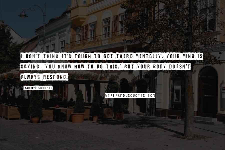 Sheryl Swoopes Quotes: I don't think it's tough to get there mentally. Your mind is saying, 'You know how to do this.' But your body doesn't always respond.