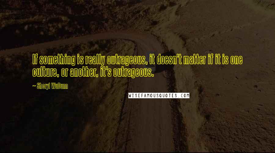 Sheryl WuDunn Quotes: If something is really outrageous, it doesn't matter if it is one culture, or another, it's outrageous.