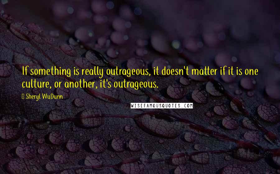 Sheryl WuDunn Quotes: If something is really outrageous, it doesn't matter if it is one culture, or another, it's outrageous.