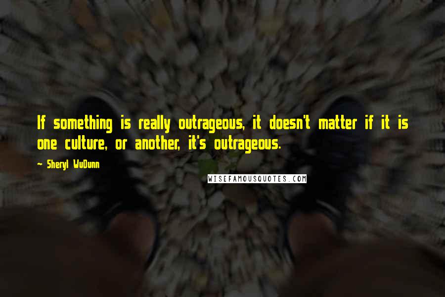 Sheryl WuDunn Quotes: If something is really outrageous, it doesn't matter if it is one culture, or another, it's outrageous.
