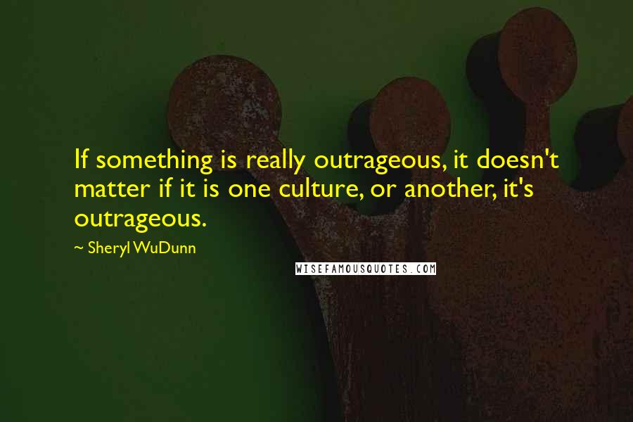 Sheryl WuDunn Quotes: If something is really outrageous, it doesn't matter if it is one culture, or another, it's outrageous.