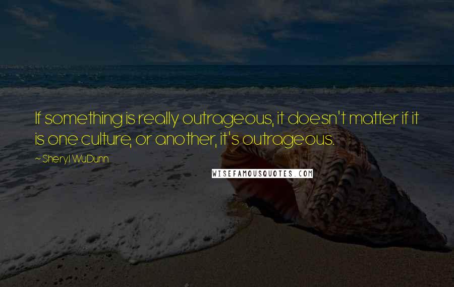 Sheryl WuDunn Quotes: If something is really outrageous, it doesn't matter if it is one culture, or another, it's outrageous.