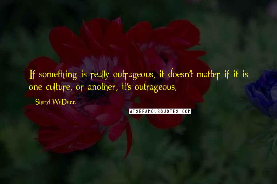 Sheryl WuDunn Quotes: If something is really outrageous, it doesn't matter if it is one culture, or another, it's outrageous.