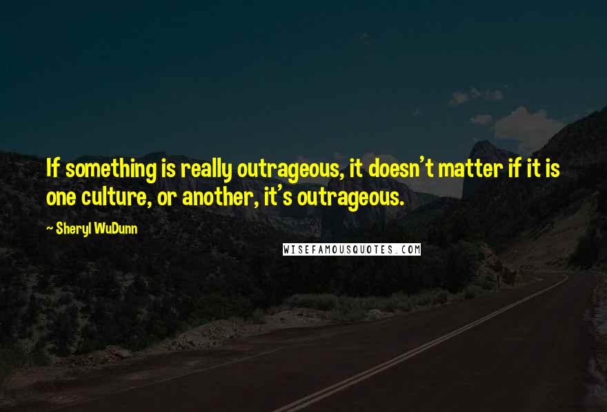 Sheryl WuDunn Quotes: If something is really outrageous, it doesn't matter if it is one culture, or another, it's outrageous.