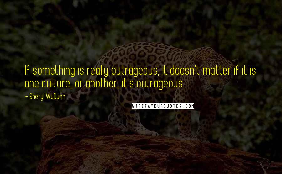 Sheryl WuDunn Quotes: If something is really outrageous, it doesn't matter if it is one culture, or another, it's outrageous.