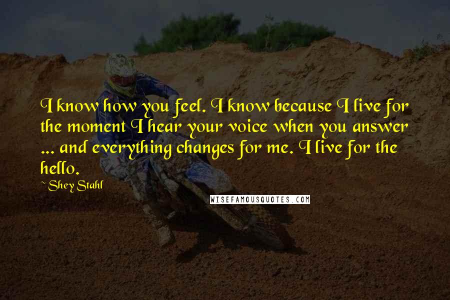 Shey Stahl Quotes: I know how you feel. I know because I live for the moment I hear your voice when you answer ... and everything changes for me. I live for the hello.