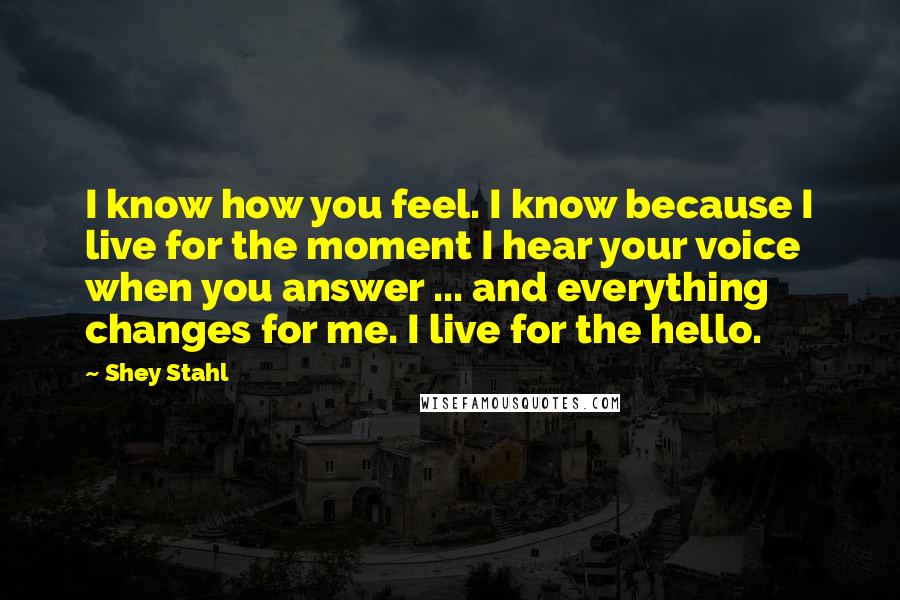 Shey Stahl Quotes: I know how you feel. I know because I live for the moment I hear your voice when you answer ... and everything changes for me. I live for the hello.
