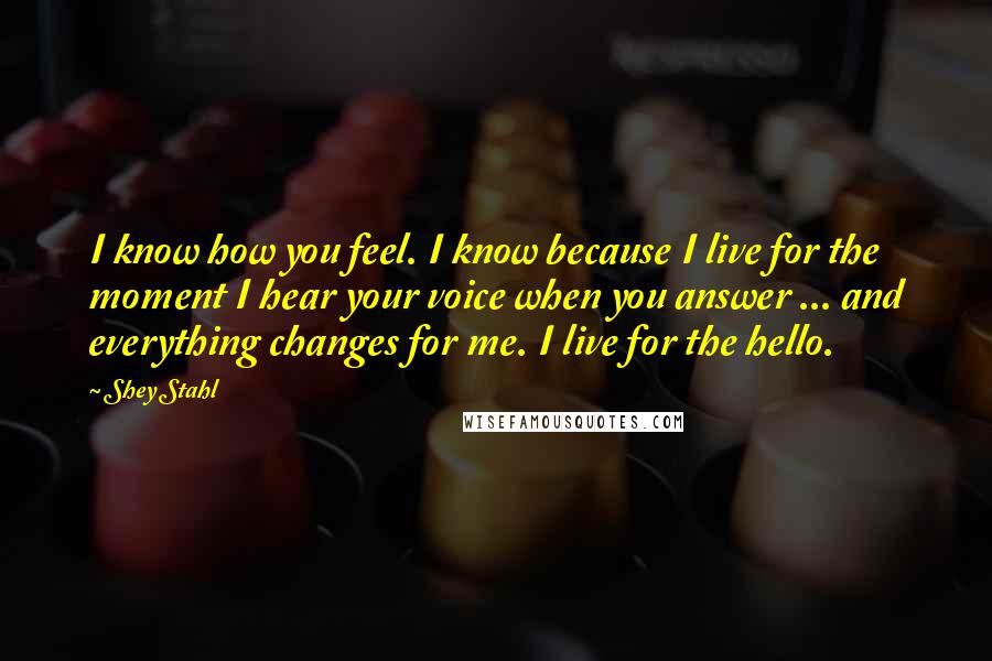 Shey Stahl Quotes: I know how you feel. I know because I live for the moment I hear your voice when you answer ... and everything changes for me. I live for the hello.