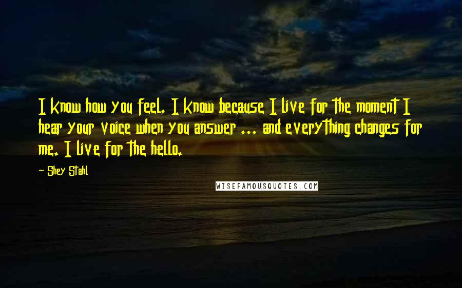 Shey Stahl Quotes: I know how you feel. I know because I live for the moment I hear your voice when you answer ... and everything changes for me. I live for the hello.