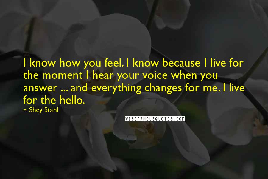 Shey Stahl Quotes: I know how you feel. I know because I live for the moment I hear your voice when you answer ... and everything changes for me. I live for the hello.