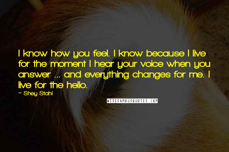 Shey Stahl Quotes: I know how you feel. I know because I live for the moment I hear your voice when you answer ... and everything changes for me. I live for the hello.