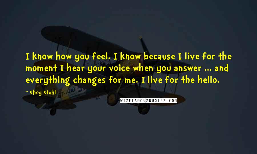 Shey Stahl Quotes: I know how you feel. I know because I live for the moment I hear your voice when you answer ... and everything changes for me. I live for the hello.