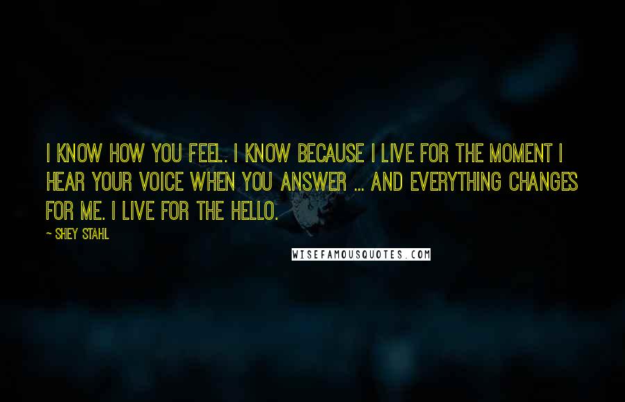 Shey Stahl Quotes: I know how you feel. I know because I live for the moment I hear your voice when you answer ... and everything changes for me. I live for the hello.