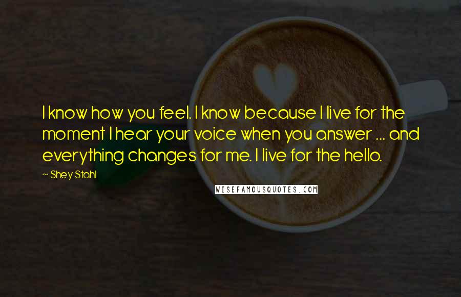 Shey Stahl Quotes: I know how you feel. I know because I live for the moment I hear your voice when you answer ... and everything changes for me. I live for the hello.