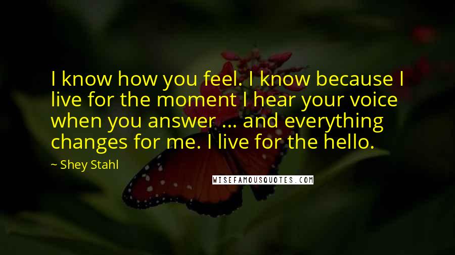 Shey Stahl Quotes: I know how you feel. I know because I live for the moment I hear your voice when you answer ... and everything changes for me. I live for the hello.