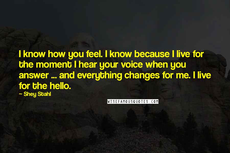 Shey Stahl Quotes: I know how you feel. I know because I live for the moment I hear your voice when you answer ... and everything changes for me. I live for the hello.