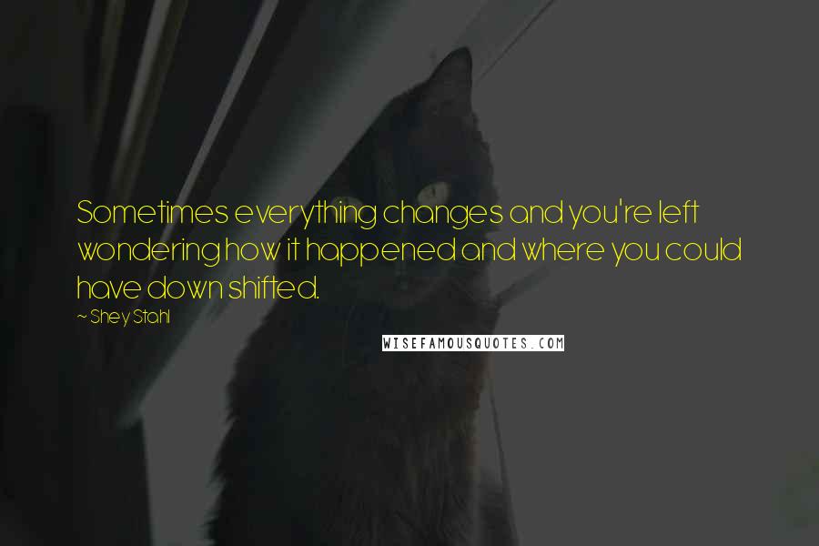 Shey Stahl Quotes: Sometimes everything changes and you're left wondering how it happened and where you could have down shifted.