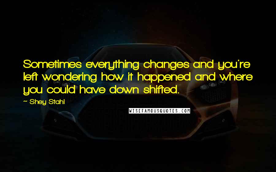 Shey Stahl Quotes: Sometimes everything changes and you're left wondering how it happened and where you could have down shifted.