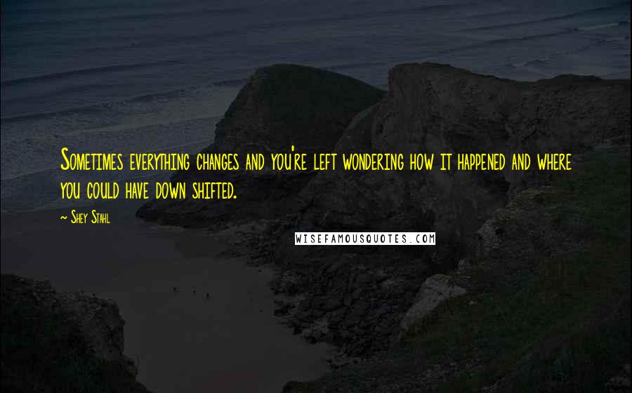 Shey Stahl Quotes: Sometimes everything changes and you're left wondering how it happened and where you could have down shifted.