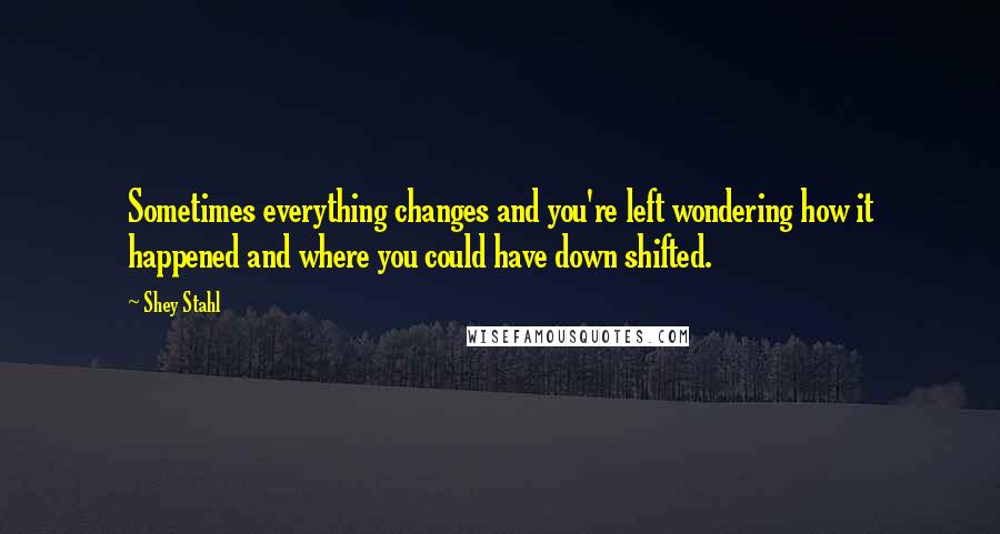 Shey Stahl Quotes: Sometimes everything changes and you're left wondering how it happened and where you could have down shifted.