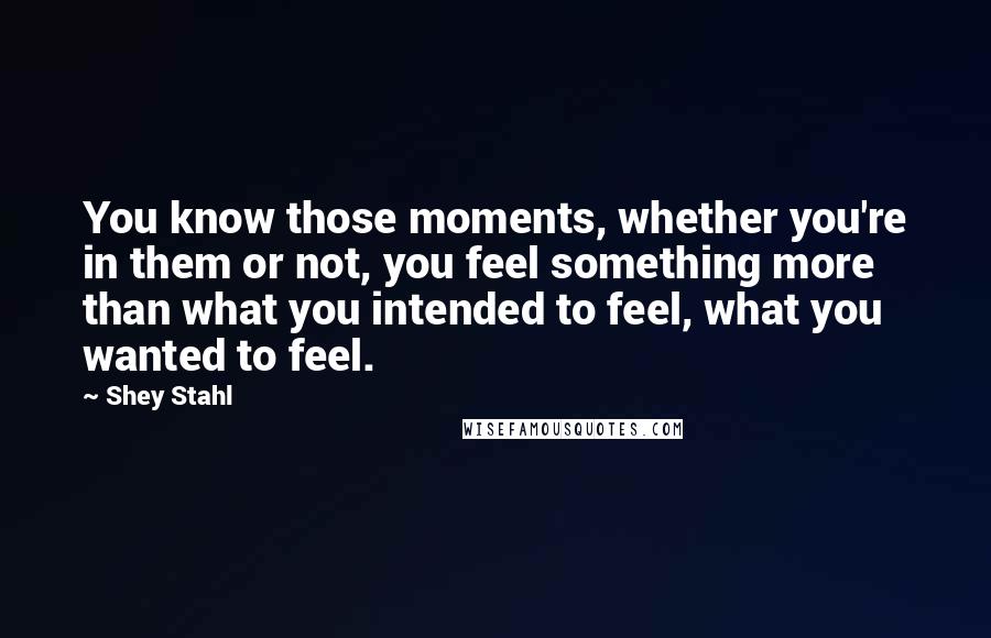 Shey Stahl Quotes: You know those moments, whether you're in them or not, you feel something more than what you intended to feel, what you wanted to feel.