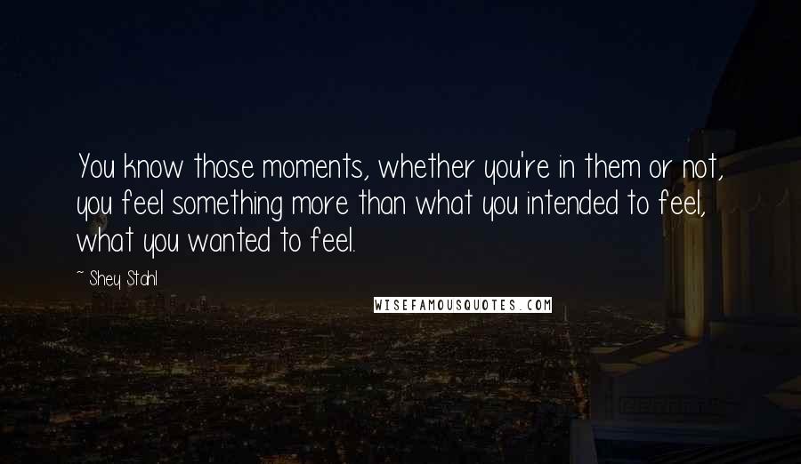 Shey Stahl Quotes: You know those moments, whether you're in them or not, you feel something more than what you intended to feel, what you wanted to feel.