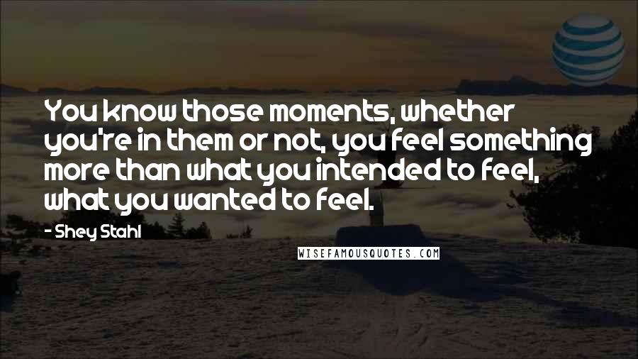 Shey Stahl Quotes: You know those moments, whether you're in them or not, you feel something more than what you intended to feel, what you wanted to feel.