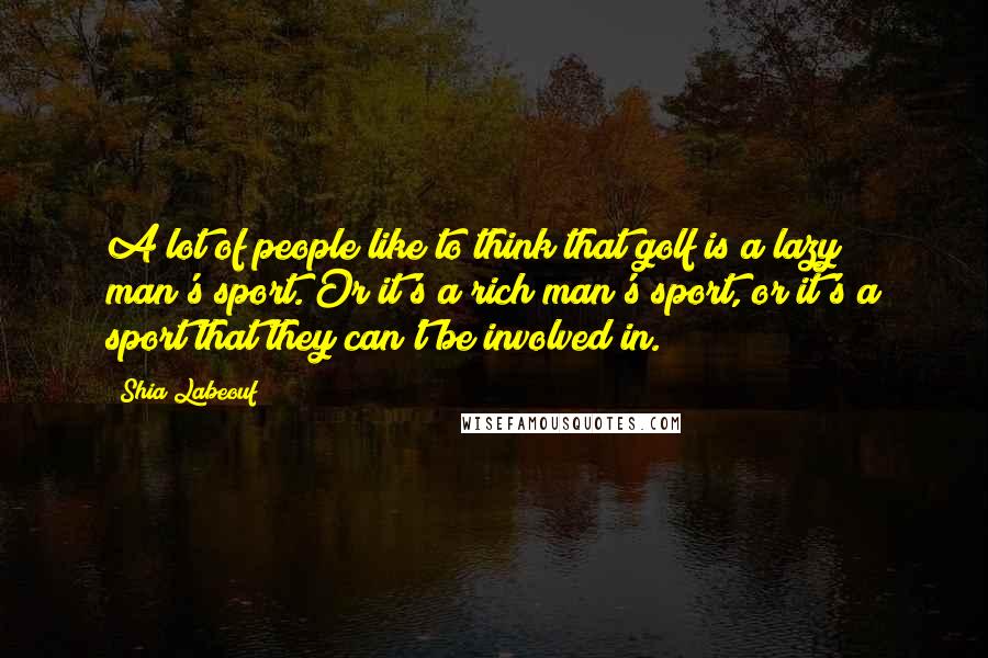 Shia Labeouf Quotes: A lot of people like to think that golf is a lazy man's sport. Or it's a rich man's sport, or it's a sport that they can't be involved in.