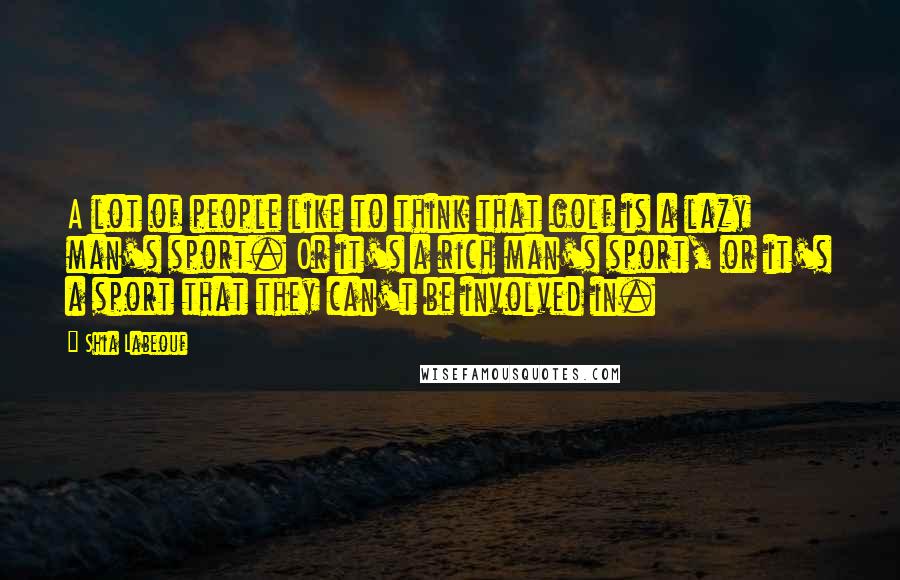 Shia Labeouf Quotes: A lot of people like to think that golf is a lazy man's sport. Or it's a rich man's sport, or it's a sport that they can't be involved in.