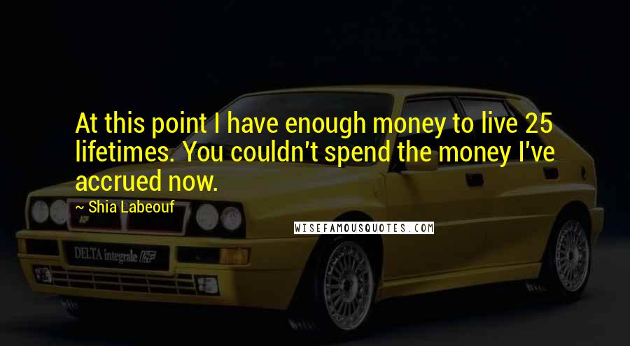 Shia Labeouf Quotes: At this point I have enough money to live 25 lifetimes. You couldn't spend the money I've accrued now.