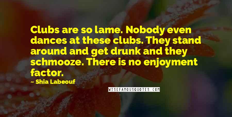 Shia Labeouf Quotes: Clubs are so lame. Nobody even dances at these clubs. They stand around and get drunk and they schmooze. There is no enjoyment factor.