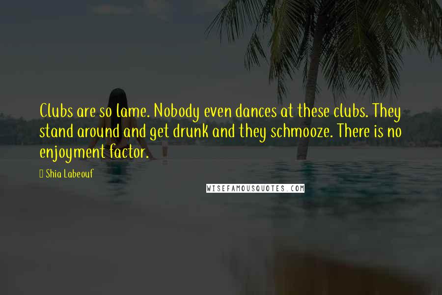 Shia Labeouf Quotes: Clubs are so lame. Nobody even dances at these clubs. They stand around and get drunk and they schmooze. There is no enjoyment factor.