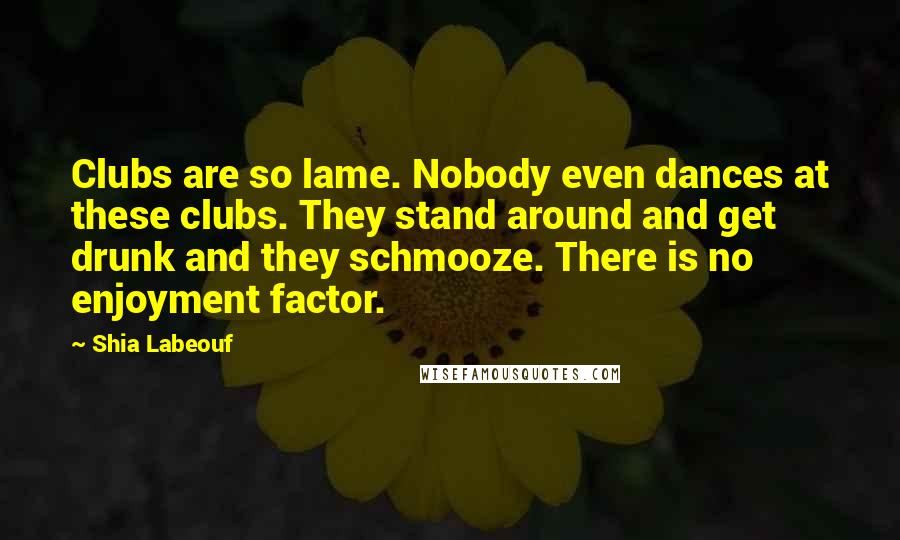 Shia Labeouf Quotes: Clubs are so lame. Nobody even dances at these clubs. They stand around and get drunk and they schmooze. There is no enjoyment factor.