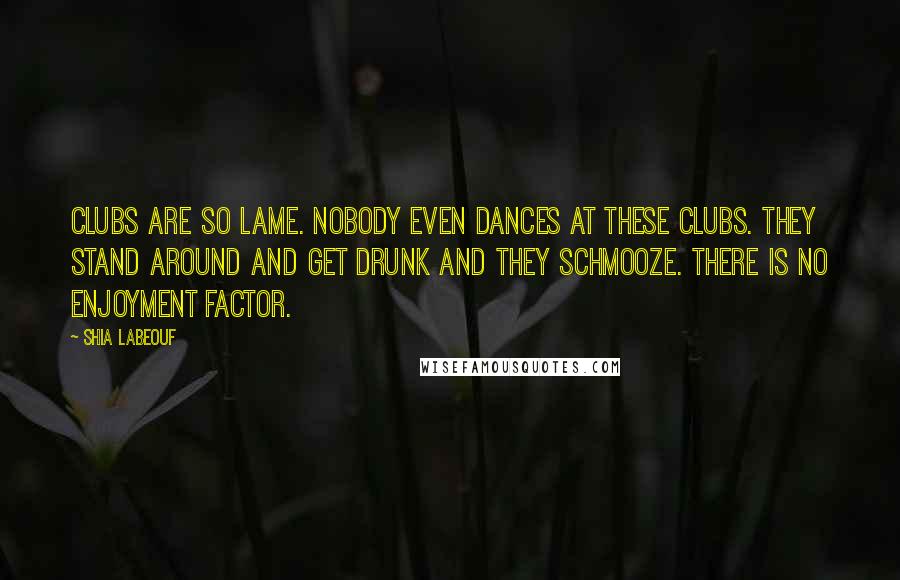 Shia Labeouf Quotes: Clubs are so lame. Nobody even dances at these clubs. They stand around and get drunk and they schmooze. There is no enjoyment factor.