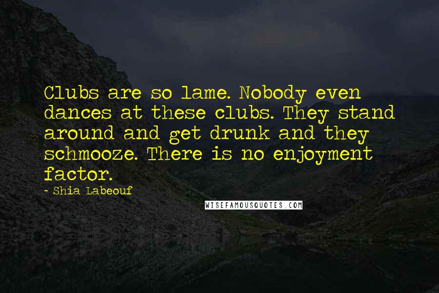 Shia Labeouf Quotes: Clubs are so lame. Nobody even dances at these clubs. They stand around and get drunk and they schmooze. There is no enjoyment factor.