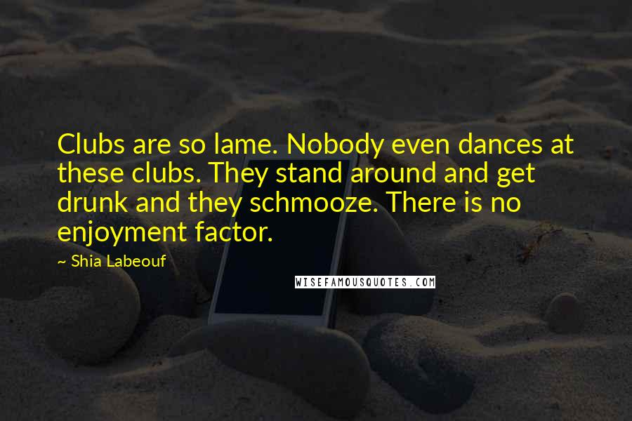 Shia Labeouf Quotes: Clubs are so lame. Nobody even dances at these clubs. They stand around and get drunk and they schmooze. There is no enjoyment factor.