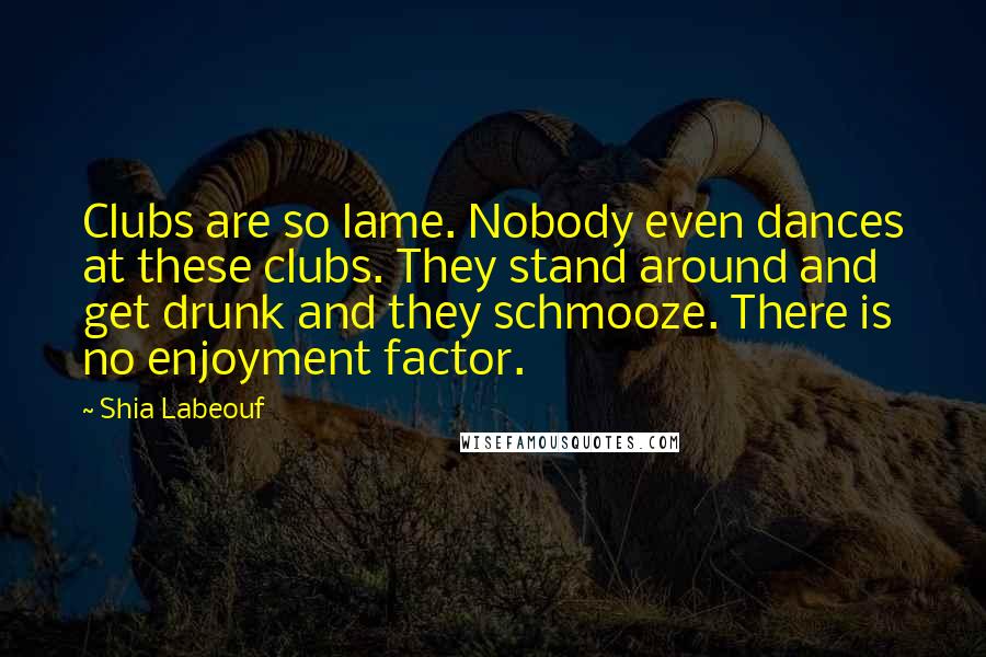 Shia Labeouf Quotes: Clubs are so lame. Nobody even dances at these clubs. They stand around and get drunk and they schmooze. There is no enjoyment factor.