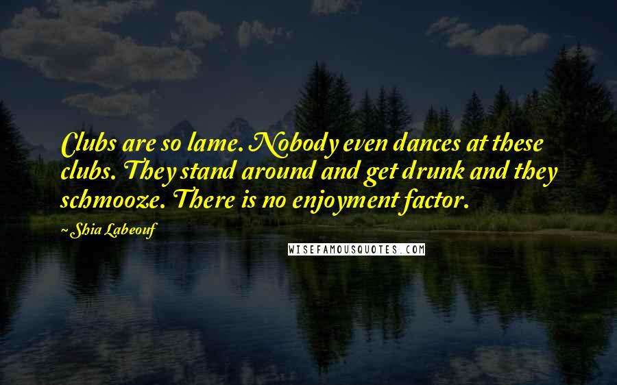 Shia Labeouf Quotes: Clubs are so lame. Nobody even dances at these clubs. They stand around and get drunk and they schmooze. There is no enjoyment factor.