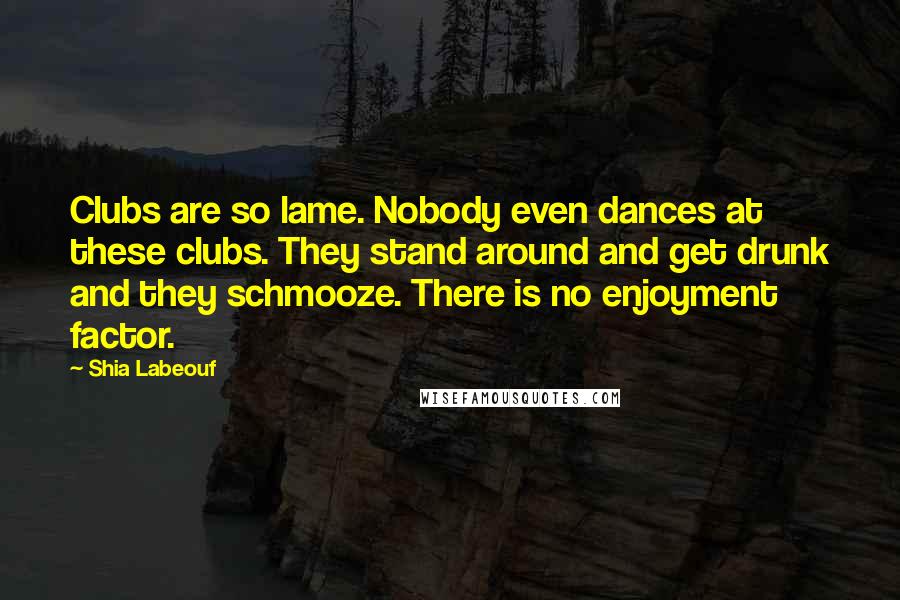 Shia Labeouf Quotes: Clubs are so lame. Nobody even dances at these clubs. They stand around and get drunk and they schmooze. There is no enjoyment factor.