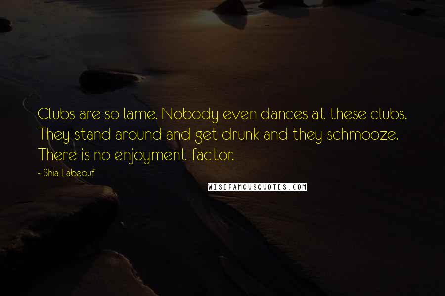 Shia Labeouf Quotes: Clubs are so lame. Nobody even dances at these clubs. They stand around and get drunk and they schmooze. There is no enjoyment factor.