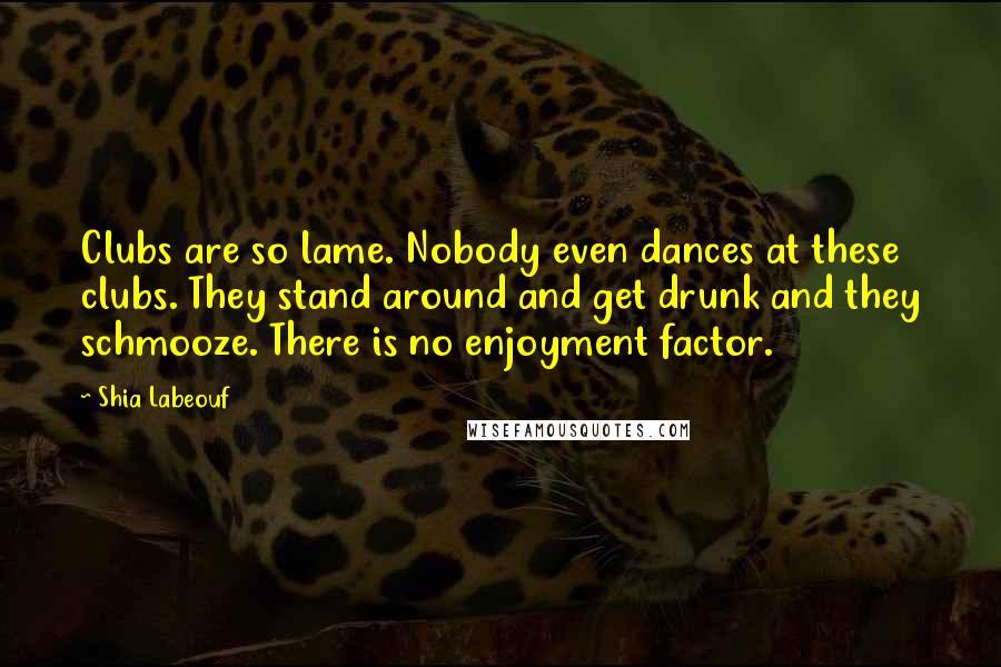 Shia Labeouf Quotes: Clubs are so lame. Nobody even dances at these clubs. They stand around and get drunk and they schmooze. There is no enjoyment factor.