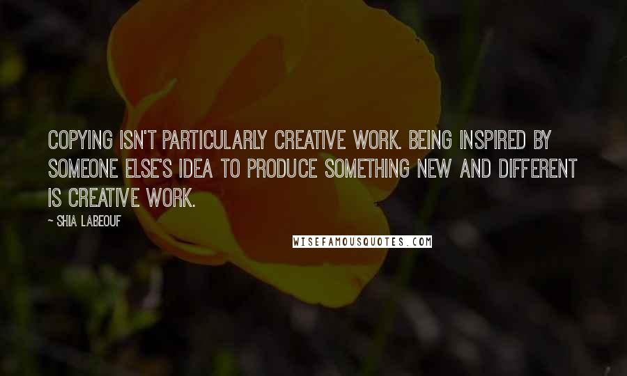 Shia Labeouf Quotes: Copying isn't particularly creative work. Being inspired by someone else's idea to produce something new and different IS creative work.