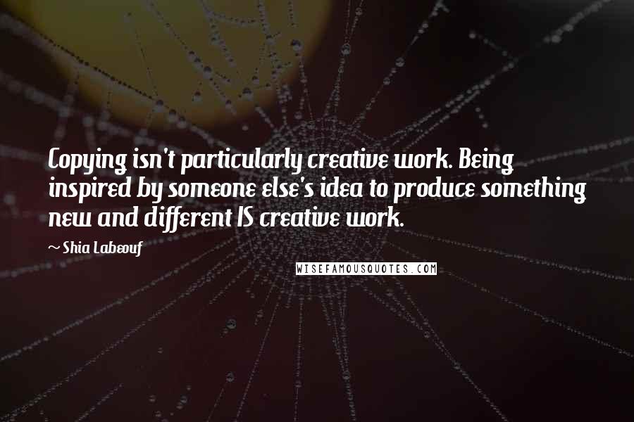 Shia Labeouf Quotes: Copying isn't particularly creative work. Being inspired by someone else's idea to produce something new and different IS creative work.