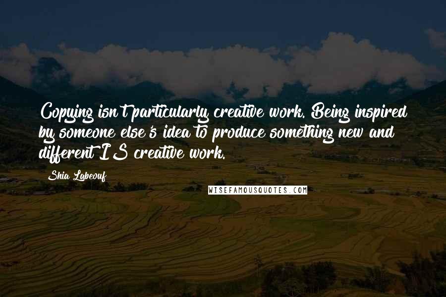 Shia Labeouf Quotes: Copying isn't particularly creative work. Being inspired by someone else's idea to produce something new and different IS creative work.