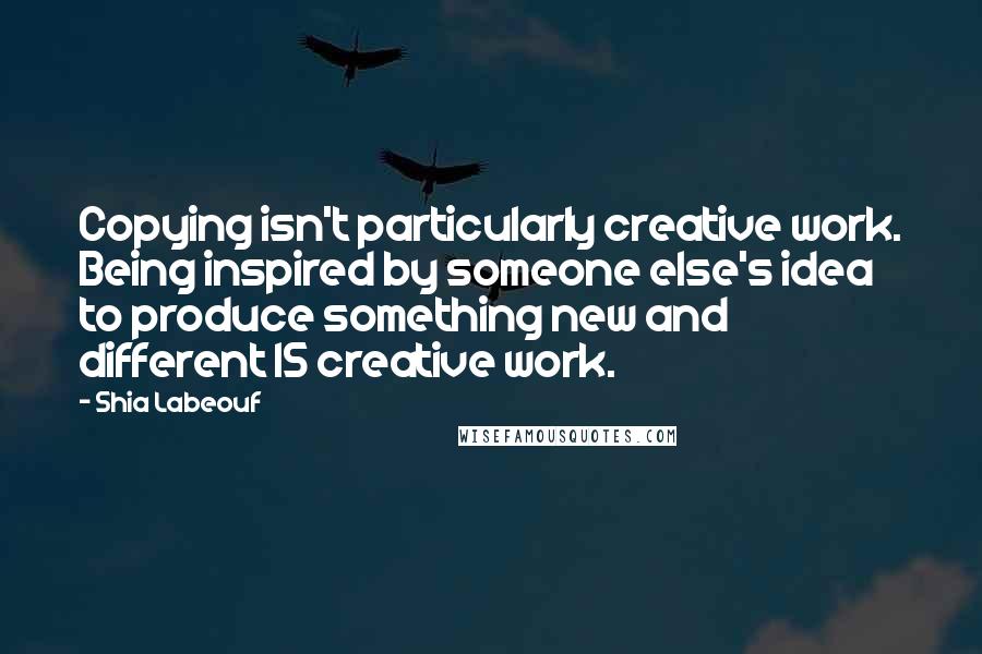 Shia Labeouf Quotes: Copying isn't particularly creative work. Being inspired by someone else's idea to produce something new and different IS creative work.