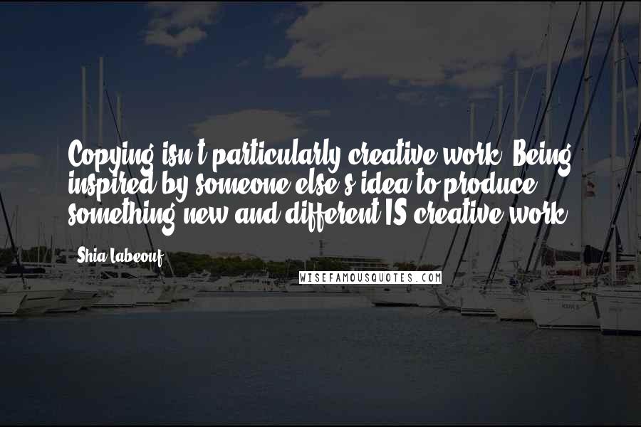 Shia Labeouf Quotes: Copying isn't particularly creative work. Being inspired by someone else's idea to produce something new and different IS creative work.