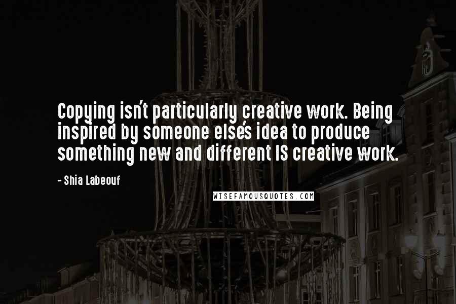 Shia Labeouf Quotes: Copying isn't particularly creative work. Being inspired by someone else's idea to produce something new and different IS creative work.
