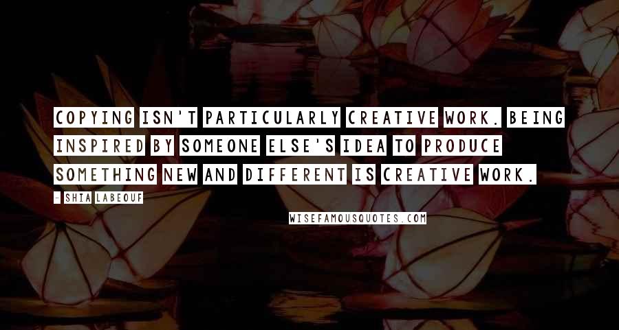 Shia Labeouf Quotes: Copying isn't particularly creative work. Being inspired by someone else's idea to produce something new and different IS creative work.